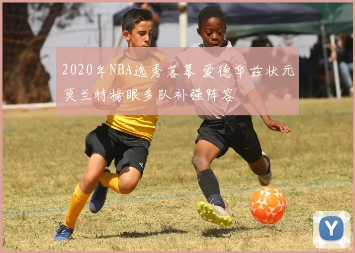 2020年NBA选秀落幕 爱德华兹状元莫兰特榜眼多队补强阵容
