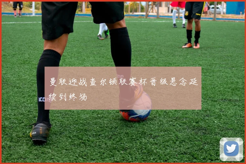 曼联迎战查尔顿联赛杯晋级悬念延续到终场