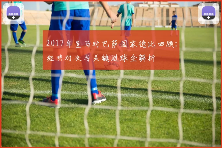 2017年皇马对巴萨国家德比回顾：经典对决与关键进球全解析
