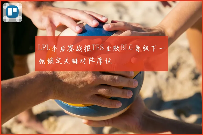 LPL季后赛战报TES击败BLG晋级下一轮锁定关键对阵席位