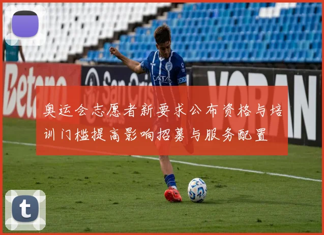 奥运会志愿者新要求公布资格与培训门槛提高影响招募与服务配置