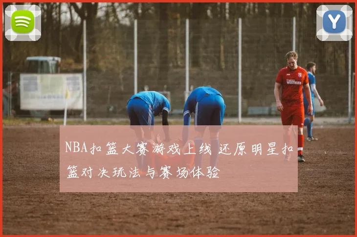 NBA扣篮大赛游戏上线 还原明星扣篮对决玩法与赛场体验