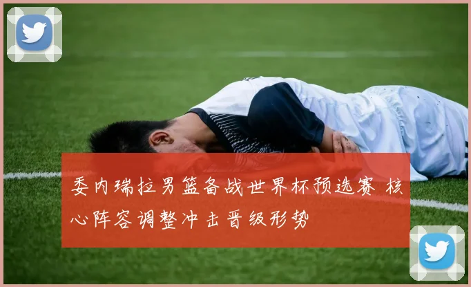 委内瑞拉男篮备战世界杯预选赛 核心阵容调整冲击晋级形势