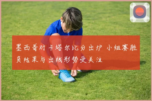 墨西哥对卡塔尔比分出炉 小组赛胜负结果与出线形势受关注