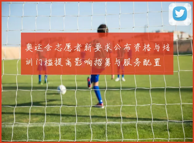 奥运会志愿者新要求公布资格与培训门槛提高影响招募与服务配置