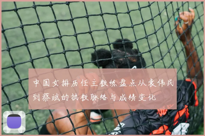 中国女排历任主教练盘点从袁伟民到蔡斌的执教脉络与成绩变化