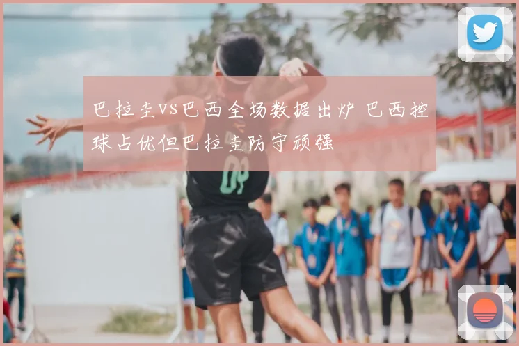 巴拉圭vs巴西全场数据出炉 巴西控球占优但巴拉圭防守顽强