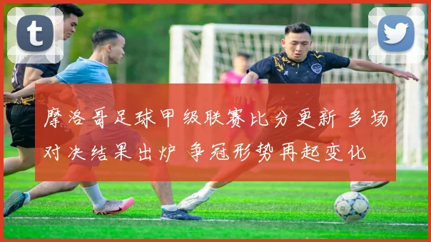 摩洛哥足球甲级联赛比分更新 多场对决结果出炉 争冠形势再起变化