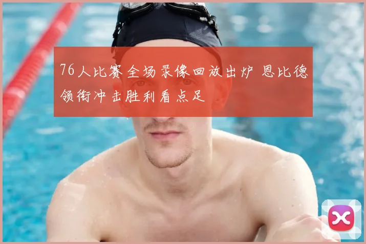 76人比赛全场录像回放出炉 恩比德领衔冲击胜利看点足