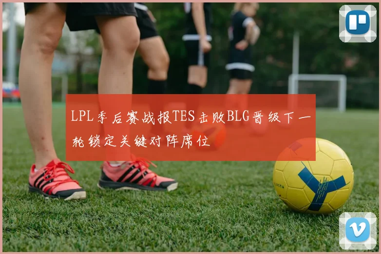 LPL季后赛战报TES击败BLG晋级下一轮锁定关键对阵席位