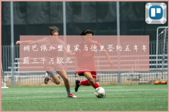 姆巴佩加盟皇家马德里签约五年年薪三千万欧元