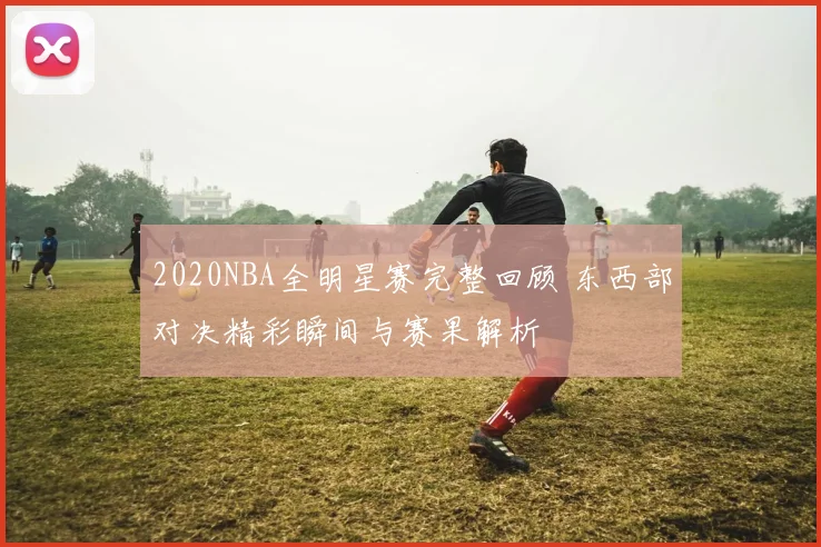2020NBA全明星赛完整回顾 东西部对决精彩瞬间与赛果解析