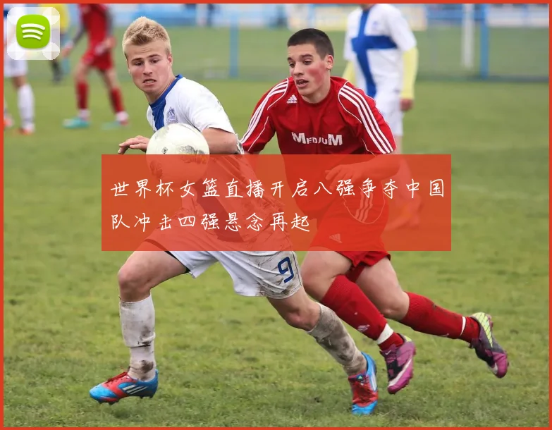 世界杯女篮直播开启八强争夺中国队冲击四强悬念再起