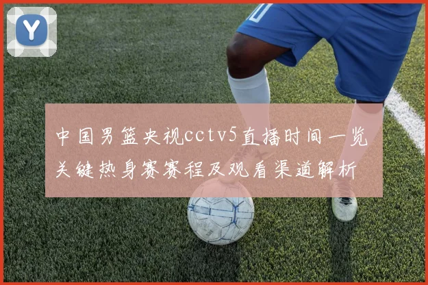 中国男篮央视cctv5直播时间一览 关键热身赛赛程及观看渠道解析