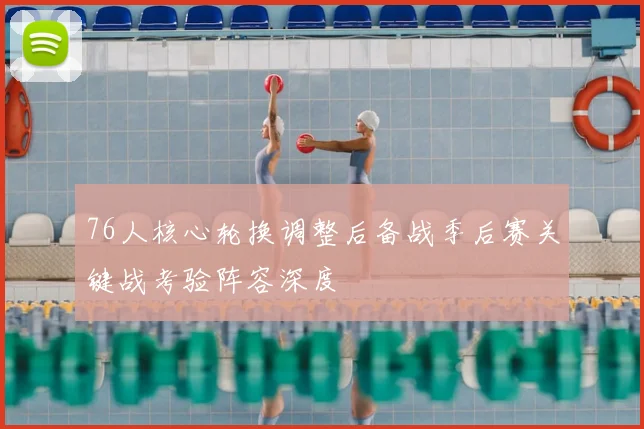 76人核心轮换调整后备战季后赛关键战考验阵容深度