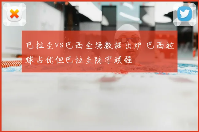 巴拉圭vs巴西全场数据出炉 巴西控球占优但巴拉圭防守顽强