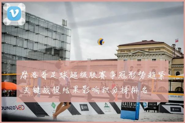 摩洛哥足球超级联赛争冠形势趋紧 关键战役结果影响积分榜排名