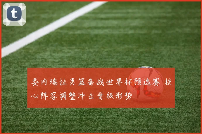 委内瑞拉男篮备战世界杯预选赛 核心阵容调整冲击晋级形势