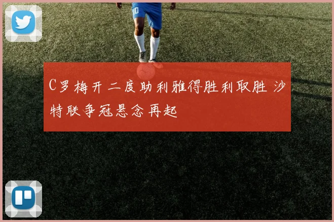 C罗梅开二度助利雅得胜利取胜 沙特联争冠悬念再起