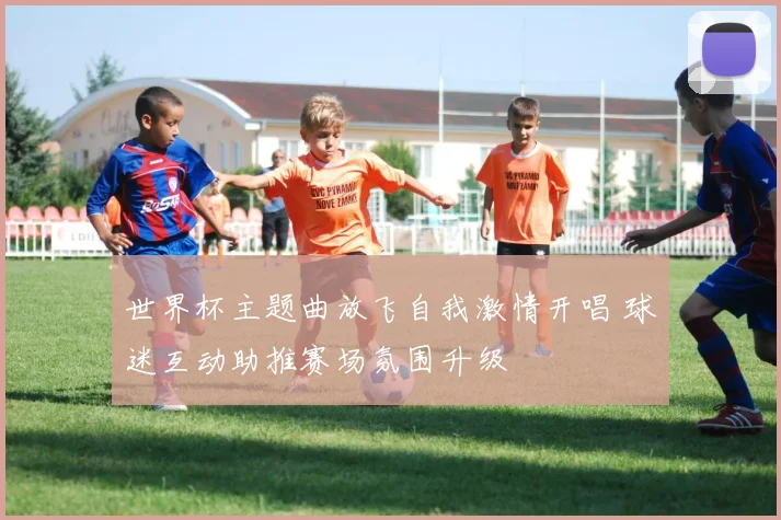 世界杯主题曲放飞自我激情开唱 球迷互动助推赛场氛围升级