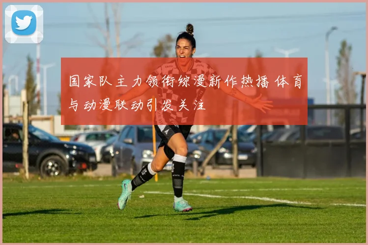 国家队主力领衔综漫新作热播 体育与动漫联动引发关注