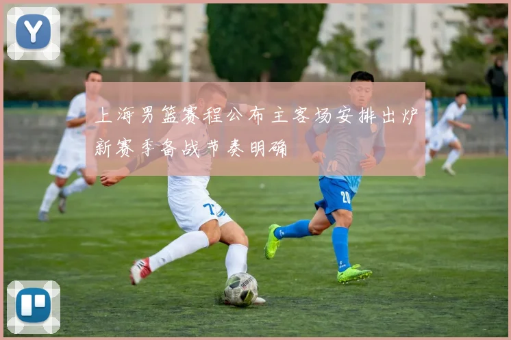 上海男篮赛程公布主客场安排出炉新赛季备战节奏明确