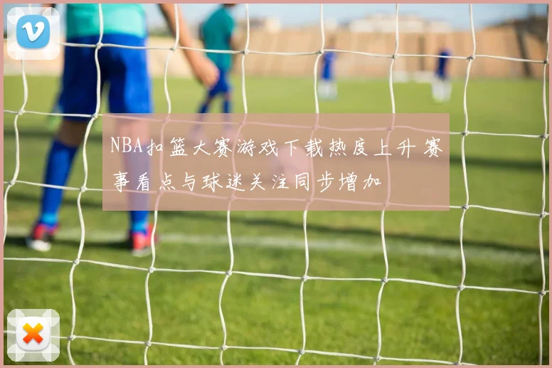 NBA扣篮大赛游戏下载热度上升 赛事看点与球迷关注同步增加