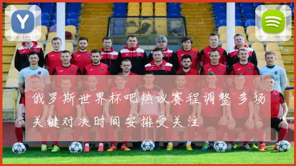 俄罗斯世界杯吧热议赛程调整 多场关键对决时间安排受关注