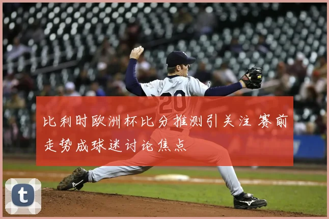 比利时欧洲杯比分推测引关注 赛前走势成球迷讨论焦点