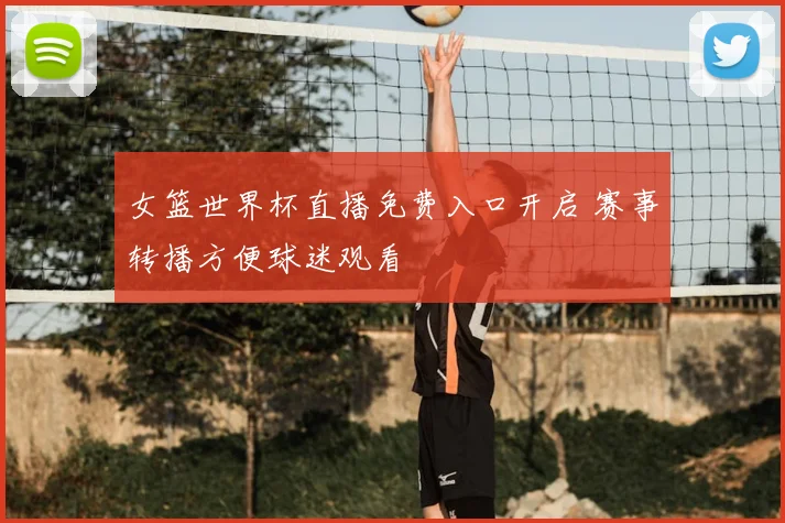 女篮世界杯直播免费入口开启 赛事转播方便球迷观看