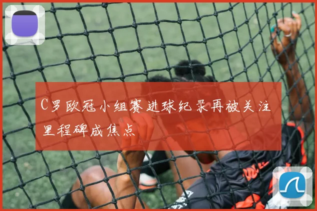 C罗欧冠小组赛进球纪录再被关注 里程碑成焦点