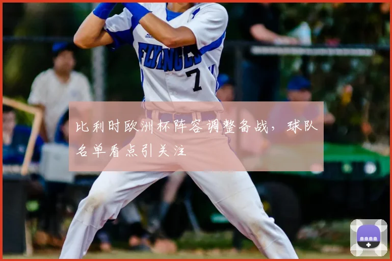 比利时欧洲杯阵容调整备战,球队名单看点引关注