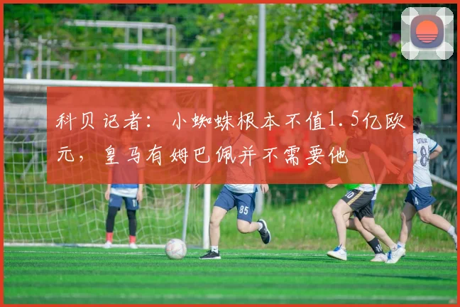 科贝记者:小蜘蛛根本不值1.5亿欧元,皇马有姆巴佩并不需要他