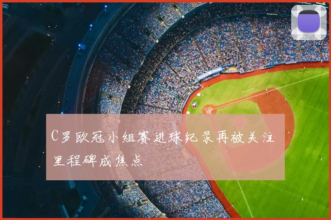 C罗欧冠小组赛进球纪录再被关注 里程碑成焦点