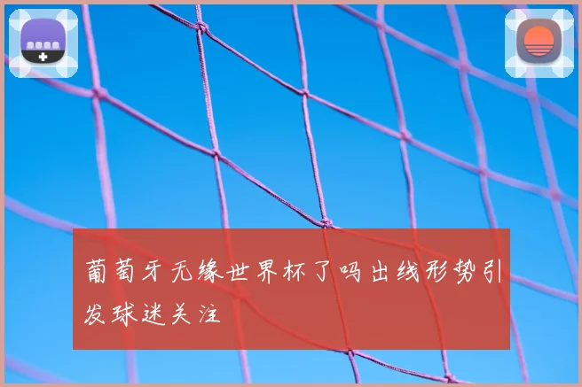 葡萄牙无缘世界杯了吗出线形势引发球迷关注