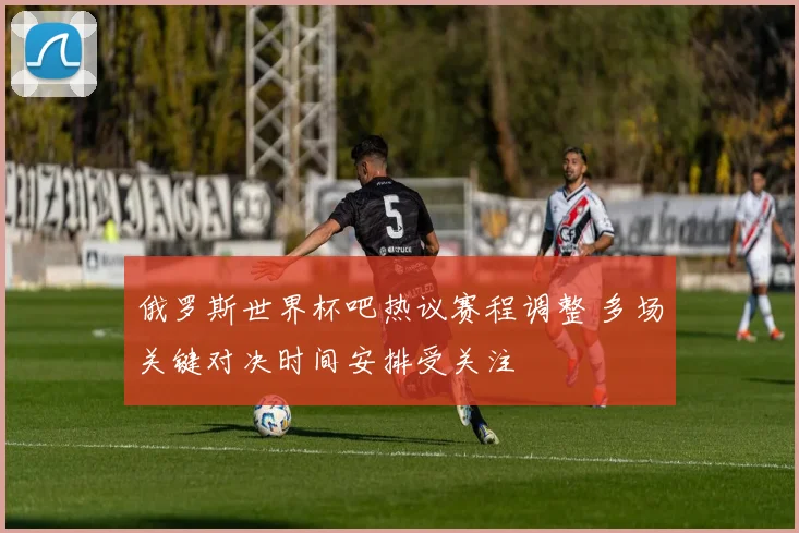 俄罗斯世界杯吧热议赛程调整 多场关键对决时间安排受关注